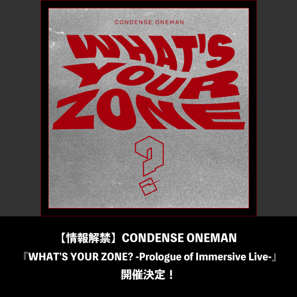 【情報解禁】CONDENSE ONEMAN 『WHAT'S YOUR ZONE? -Prologue of Immersive Live-』開催決定！