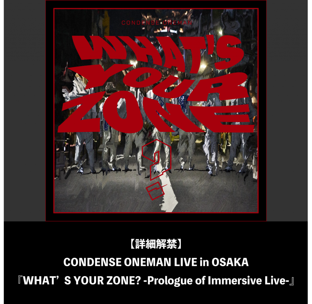 【詳細解禁】CONDENSE ONEMAN LIVE in OSAKA『WHAT’S YOUR ZONE? -Prologue of Immersive Live-』